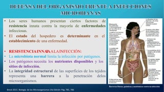Brock 2015. Biología de los Microorganismos 14a Edición Pág. 785, 786
• Los seres humanos presentan ciertos factores de
resistencia innata contra la mayoría de enfermedades
infecciosas.
• El estado del hospedero es determinante en el
establecimiento de una enfermedad.
• RESISTENCIAINNA
T
AALAINFECCIÓN:
• La microbiota normal limita la infección por patógenos.
• Los patógenos necesita los nutrientes disponibles y los
sitios de infección.
• La integridad estructural de las superficies de los tejidos
representa una barrera a la penetración delos
microorganismos.
Barreras físicas, químicas y anatómicas contra la infección
 