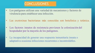 CONCLUSIONES
• Los patógenos utilizan una variedad de mecanismos y factores de
virulencia para establecer una infección.
• Las exotoxinas bacterianas más conocidas son botulínica y tetánica.
• Los factores innatos de resistencia previenen la colonización del
hospedador por la mayoría de los patógenos.
• La incapacidad de generar una respuesta inmunitaria innata o
adaptativa ocasiona infecciones recurrentes e incontrolables.
 