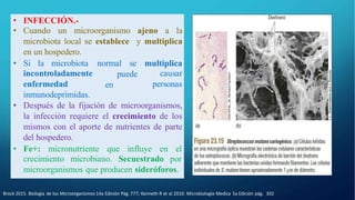 Brock 2015. Biología de los Microorganismos 14a Edición Pág. 777; Kenneth R et al 2010. Microbiología Medica 5a Edición pág. 302
• INFECCIÓN.-
• Cuando un microorganismo ajeno a la
microbiota local se establece y multiplica
en un hospedero.
puede
en
multiplica
causar
personas
• Si la microbiota normal se
incontroladamente
enfermedad
inmunodeprimidas.
• Después de la fijación de microorganismos,
la infección requiere el crecimiento de los
mismos con el aporte de nutrientes de parte
del hospedero.
• Fe+: micronutriente que influye en el
crecimiento microbiano. Secuestrado por
microorganismos que producen sideróforos.
 