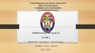 UNIVERSIDAD NACIONAL ‘SIGLO XX’
ÁREA TECNOLOGÍA
CARRERA DE INGENIERÍA
ELECTROMECÁNICA
ESTRUCTURAS METÁLICAS
CLASE 2
DOCENTE: Ing. Jhonny L. Paucar Choque
Llallagua – Potosí – Bolivia
OCT - 2023
 