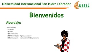 Universidad Internacional San Isidro Labrador
Bienvenidos
Abordaje:
Introducción
1.2 Título
1.3 Tema
1.4 Responsable
1.5 Definición del objeto de estudio
1.6 Formulación o planteamiento del problema
 