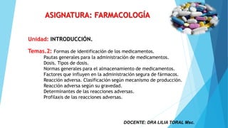 DOCENTE: DRA LILIA TORAL Msc.
ASIGNATURA: FARMACOLOGÍA
Unidad: INTRODUCCIÓN.
Temas.2: Formas de identificación de los medicamentos.
Pautas generales para la administración de medicamentos.
Dosis. Tipos de dosis.
Normas generales para el almacenamiento de medicamentos.
Factores que influyen en la administración segura de fármacos.
Reacción adversa. Clasificación según mecanismo de producción.
Reacción adversa según su gravedad.
Determinantes de las reacciones adversas.
Profilaxis de las reacciones adversas.
 