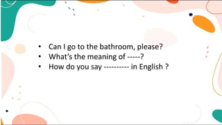 • Can I go to the bathroom, please?
• What’s the meaning of -----?
• How do you say ---------- in English ?
 