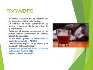 TRATAMIENTO
• El carbón activado no es efectivo con
los alcoholes, ni el lavado gastico
• La atención de estos pacientes es de
soporte y depende de la gravedad de
la intoxicación.
• Evitar que el paciente se ahogue con su
propio vómito, colocándolo en posición
lateral de seguridad.
• En los casos graves, se estabilizará al
paciente siguiendo el ABCDE
• Determinación rápida de glucemia y la
reposición hidroelectrolítica
• Administrar glucosa (EV con Dx 5% SA),
hidratación. Tiamina (B1).
• Vigilancia de la respiración
 