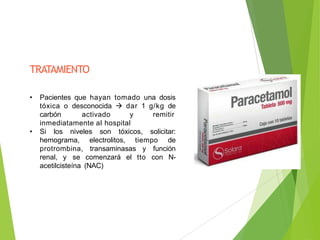 TRATAMIENTO
• Pacientes que hayan tomado una dosis
tóxica o desconocida  dar 1 g/kg de
carbón activado y remitir
inmediatamente al hospital
• Si los niveles son tóxicos, solicitar:
hemograma, electrolitos, tiempo de
protrombina, transaminasas y función
renal, y se comenzará el tto con N-
acetilcisteína (NAC)
 