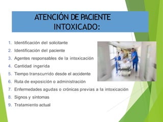 1. Identificación del solicitante
2. Identificación del paciente
3. Agentes responsables de la intoxicación
4. Cantidad ingerida
5. Tiempo transcurrido desde el accidente
6. Ruta de exposición o administración
7. Enfermedades agudas o crónicas previas a la intoxicación
8. Signos y síntomas
9. Tratamiento actual
ATENCIÓN DE PACIENTE
INTOXICADO:
 