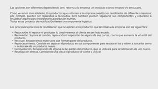 Las opciones son diferentes dependiendo de si retorna a la empresa un producto o unos envases y/o embalajes.
Como veremos más adelante, los productos que retornan a la empresa pueden ser reutilizados de diferentes maneras;
por ejemplo, pueden ser reparados o reciclados, pero también pueden separarse sus componentes y repararse o
recuperar alguno para incorporarlo a productos nuevos.
Todos estos procesos de reutilización tienen un componente logístico.
Los principales procesos de reutilización que se aplican a los productos que retornan a la empresa son los siguientes:
• Reparación. Al reparar el producto, lo devolveremos al cliente en perfecto estado.
• Renovación. Supone el cambio, reparación o inspección de alguna de sus partes, con lo que aumenta la vida útil del
producto.
• Reciclaje. Recuperamos materiales que forman parte del producto.
• Reprocesamiento. Consiste en separar el producto en sus componentes para restaurar los y volver a juntarlos como
si se tratase de un producto nuevo.
• Canibalización. Recuperación de alguna de las partes del producto, que se utilizará para la fabricación de uno nuevo.
• Reutilización directa. Cambiando una pieza el producto se vuelve a utilizar.
 