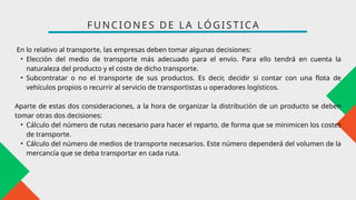 En lo relativo al transporte, las empresas deben tomar algunas decisiones:
• Elección del medio de transporte más adecuado para el envío. Para ello tendrá en cuenta la
naturaleza del producto y el coste de dicho transporte.
• Subcontratar o no el transporte de sus productos. Es decir, decidir si contar con una flota de
vehículos propios o recurrir al servicio de transportistas u operadores logísticos.
Aparte de estas dos consideraciones, a la hora de organizar la distribución de un producto se deben
tomar otras dos decisiones:
• Cálculo del número de rutas necesario para hacer el reparto, de forma que se minimicen los costes
de transporte.
• Cálculo del número de medios de transporte necesarios. Este número dependerá del volumen de la
mercancía que se deba transportar en cada ruta.
FUNCIONES DE LA LÓGISTICA
 