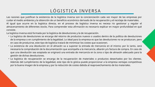 Las razones que justifican la existencia de la logística inversa son la concienciación cada vez mayor de las empresas por
cuidar el medio ambiente y la obtención de un beneficio económico derivado de la recuperación y el reciclaje de materiales.
Al igual que ocurre en la logística directa, en el proceso de logística inversa es necesa rio gestionar y regular el
almacenamiento de diferentes stocks. Para comprender esta afirmación es necesario explicar en mayor profundidad en qué
consiste.
La logística inversa está formada por la logística de devoluciones y la de recuperación.
• La logística de devoluciones se encarga del retorno de productos nuevos o usados dentro de la política de devoluciones
de la empresa o en cumplimiento de la legalidad. Lo ideal para la empresa es que las devoluciones no se produzcan, pero
en caso de producirse, este tipo de logística tratará de minimizar los costes que ocasionen.
• La existencia de una devolución en el almacén va a suponer la entrada de mercancía en el mismo; por lo tanto, será
necesaria la comprobación de la documentación que acompaña a la mercancía, albarán y/o factura de compra. En caso de
que una devolución sea aceptada se originará una entrada de mercancía en la zona o tipo de almacén adecuado para la
gestión de dichas devoluciones.
• La logística de recuperación se encarga de la recuperación de materiales o productos desechados por los clientes.
Además del cumplimiento de la legalidad, este tipo de lo gística puede proporcionar a la empresa ventajas competitivas
por la buena imagen de la empresa y por la reducción de costes debida al reaprovechamiento de los materiales.
LÓGISTICA INVERSA
 