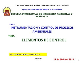 Dr. PEDRO CORDOVA MENDOZA
ICA-PERU
CURSO:
INSTRUMENTACION Y CONTROL DE PROCESOS
AMBIENTALES
11 de Abril del 2013
TEMA:
ELEMENTOS DE CONTROL
1
UNIVERSIDAD NACIONAL “SAN LUIS GONZAGA” DE ICA
FACULTAD DE INGENIERIA AMBIENTAL Y SANITARIA
ESCUELA PROFESIONAL DE INGENIERIA AMBIENTAL Y
SANITARIA
 