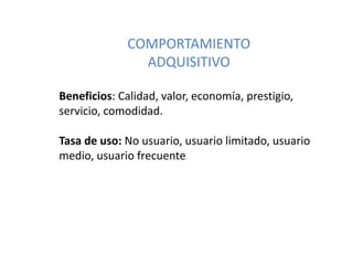COMPORTAMIENTO
ADQUISITIVO
Beneficios: Calidad, valor, economía, prestigio,
servicio, comodidad.
Tasa de uso: No usuario, usuario limitado, usuario
medio, usuario frecuente.
 