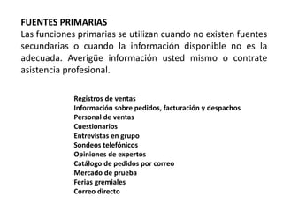 FUENTES PRIMARIAS
Las funciones primarias se utilizan cuando no existen fuentes
secundarias o cuando la información disponible no es la
adecuada. Averigüe información usted mismo o contrate
asistencia profesional.
Registros de ventas
Información sobre pedidos, facturación y despachos
Personal de ventas
Cuestionarios
Entrevistas en grupo
Sondeos telefónicos
Opiniones de expertos
Catálogo de pedidos por correo
Mercado de prueba
Ferias gremiales
Correo directo
 