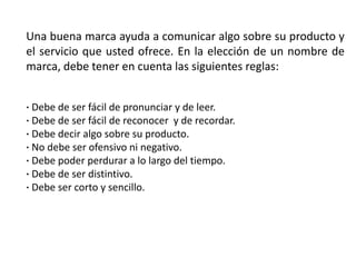 Una buena marca ayuda a comunicar algo sobre su producto y
el servicio que usted ofrece. En la elección de un nombre de
marca, debe tener en cuenta las siguientes reglas:
· Debe de ser fácil de pronunciar y de leer.
· Debe de ser fácil de reconocer y de recordar.
· Debe decir algo sobre su producto.
· No debe ser ofensivo ni negativo.
· Debe poder perdurar a lo largo del tiempo.
· Debe de ser distintivo.
· Debe ser corto y sencillo.
 