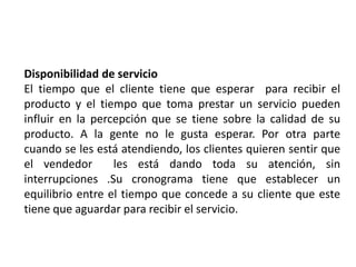 Disponibilidad de servicio
El tiempo que el cliente tiene que esperar para recibir el
producto y el tiempo que toma prestar un servicio pueden
influir en la percepción que se tiene sobre la calidad de su
producto. A la gente no le gusta esperar. Por otra parte
cuando se les está atendiendo, los clientes quieren sentir que
el vendedor les está dando toda su atención, sin
interrupciones .Su cronograma tiene que establecer un
equilibrio entre el tiempo que concede a su cliente que este
tiene que aguardar para recibir el servicio.
 