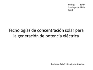 Tecnologías de concentración solar para
la generación de potencia eléctrica
Profesor. Rubén Rodríguez Amador.
Energía Solar
Santiago de Chile
2013
 