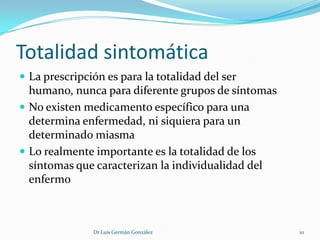 Totalidad sintomática
 La prescripción es para la totalidad del ser
  humano, nunca para diferente grupos de síntomas
 No existen medicamento específico para una
  determina enfermedad, ni siquiera para un
  determinado miasma
 Lo realmente importante es la totalidad de los
  síntomas que caracterizan la individualidad del
  enfermo



               Dr Luis Germán González              10
 