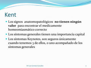 Kent
 Los signos anatomopatológicos no tienen ningún
  valor para encontrar el medicamente
  homeomiasmático correcto
 Los síntomas generales tienen una importancia capital
 Los síntomas Keynotes, son seguros únicamente
  cuando tenemos 3 de ellos, o uno acompañado de los
  síntomas generales




              Dr Luis Germán González                     11
 