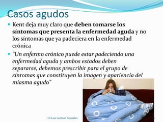 Casos agudos
 Kent deja muy claro que deben tomarse los
  síntomas que presenta la enfermedad aguda y no
  los síntomas que ya padeciera en la enfermedad
  crónica
 “Un enfermo crónico puede estar padeciendo una
  enfermedad aguda y ambos estados deben
  separarse, debemos prescribir para el grupo de
  síntomas que constituyen la imagen y apariencia del
  miasma agudo”




               Dr Luis Germán González                  12
 