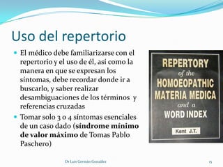 Uso del repertorio
 El médico debe familiarizarse con el
  repertorio y el uso de él, así como la
  manera en que se expresan los
  síntomas, debe recordar donde ir a
  buscarlo, y saber realizar
  desambiguaciones de los términos y
  referencias cruzadas
 Tomar solo 3 o 4 síntomas esenciales
  de un caso dado (síndrome mínimo
  de valor máximo de Tomas Pablo
  Paschero)

                Dr Luis Germán González    15
 