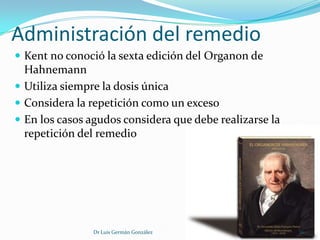 Administración del remedio
 Kent no conoció la sexta edición del Organon de
  Hahnemann
 Utiliza siempre la dosis única
 Considera la repetición como un exceso
 En los casos agudos considera que debe realizarse la
  repetición del remedio




                Dr Luis Germán González                  16
 