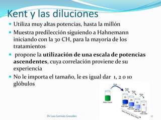 Kent y las diluciones
 Utiliza muy altas potencias, hasta la millón
 Muestra predilección siguiendo a Hahnemann
  iniciando con la 30 CH, para la mayoría de los
  tratamientos
 propone la utilización de una escala de potencias
  ascendentes, cuya correlación proviene de su
  experiencia
 No le importa el tamaño, le es igual dar 1, 2 o 10
  glóbulos




               Dr Luis Germán González                 17
 