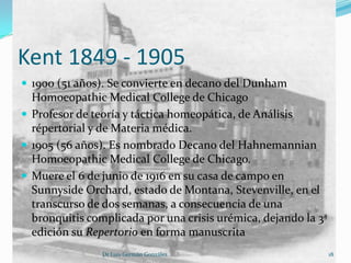 Kent 1849 - 1905
 1900 (51 años). Se convierte en decano del Dunham
  Homoeopathic Medical College de Chicago
 Profesor de teoría y táctica homeopática, de Análisis
  répertorial y de Materia médica.
 1905 (56 años). Es nombrado Decano del Hahnemannian
  Homoeopathic Medical College de Chicago.
 Muere el 6 de junio de 1916 en su casa de campo en
  Sunnyside Orchard, estado de Montana, Stevenville, en el
  transcurso de dos semanas, a consecuencia de una
  bronquitis complicada por una crisis urémica, dejando la 3ª
  edición su Repertorio en forma manuscrita
                Dr Luis Germán González                         18
 