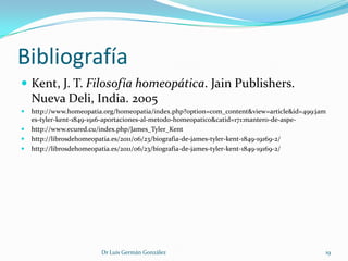 Bibliografía
 Kent, J. T. Filosofía homeopática. Jain Publishers.
    Nueva Deli, India. 2005
   http://www.homeopatia.org/homeopatia/index.php?option=com_content&view=article&id=499:jam
    es-tyler-kent-1849-1916-aportaciones-al-metodo-homeopatico&catid=171:mantero-de-aspe-
   http://www.ecured.cu/index.php/James_Tyler_Kent
   http://librosdehomeopatia.es/2011/06/23/biografia-de-james-tyler-kent-1849-19169-2/
   http://librosdehomeopatia.es/2011/06/23/biografia-de-james-tyler-kent-1849-19169-2/




                         Dr Luis Germán González                                            19
 