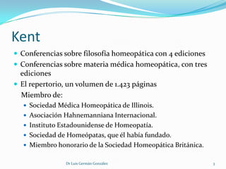 Kent
 Conferencias sobre filosofía homeopática con 4 ediciones
 Conferencias sobre materia médica homeopática, con tres
  ediciones
 El repertorio, un volumen de 1.423 páginas
  Miembro de:
   Sociedad Médica Homeopática de Illinois.
   Asociación Hahnemanniana Internacional.
   Instituto Estadounidense de Homeopatía.
   Sociedad de Homeópatas, que él había fundado.
   Miembro honorario de la Sociedad Homeopática Británica.


                Dr Luis Germán González                       3
 