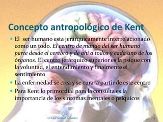 Concepto antropológico de Kent
 El ser humano esta jerárquicamente interrelacionado
  como un todo. El centro de mando del ser humano
  parte desde el cerebro y de ahí a todos y cada uno de los
  órganos. El centro jerárquico superior es la psique con
  la voluntad, el entendimiento y finalmente el
  sentimiento
 La enfermedad se crea y se cura a partir de este centro
 Para Kent lo primordial para la consulta es la
  importancia de los síntomas mentales o psíquicos


               Dr Luis Germán González                        4
 