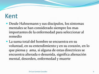 Kent
 Desde Hahnemann y sus discípulos, los síntomas
  mentales se han considerado siempre los mas
  importantes de la enfermedad para seleccionar al
  remedio
 La suma total del hombre se encuentra en su
  voluntad, en su entendimiento y en su corazón, en lo
  que piensa y ama, si alguna de estas directrices se
  encuentra alterada o desunida, significa alienación
  mental, desorden, enfermedad y muerte


              Dr Luis Germán González                    6
 
