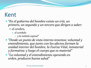 Kent
 “En el gobierno del hombre existe un trió, un
 primero, un segundo y un tercero que dirigen a saber:
   el cerebro,
     el cerebelo
        y la médula espinal”

 “Desde un punto de vista interno tenemos: voluntad y
  entendimiento, que junto con los afectos forman la
  unidad interior del hombre, la Fuerza Vital, inmaterial
  y formativa: y luego el cuerpo que es material”
 “La voluntad y el entendimiento operando en
  orden, producen buena salud”

                 Dr Luis Germán González                    7
 