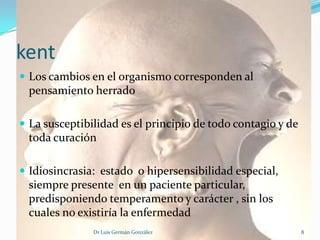 kent
 Los cambios en el organismo corresponden al
 pensamiento herrado

 La susceptibilidad es el principio de todo contagio y de
 toda curación

 Idiosincrasia: estado o hipersensibilidad especial,
 siempre presente en un paciente particular,
 predisponiendo temperamento y carácter , sin los
 cuales no existiría la enfermedad
               Dr Luis Germán González                       8
 