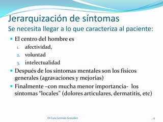 Jerarquización de síntomas
Se necesita llegar a lo que caracteriza al paciente:
 El centro del hombre es
   1. afectividad,
   2. voluntad
   3. intelectualidad
 Después de los síntomas mentales son los físicos
  generales (agravaciones y mejorías)
 Finalmente –con mucha menor importancia- los
  síntomas “locales” (dolores articulares, dermatitis, etc)



               Dr Luis Germán González                        9
 