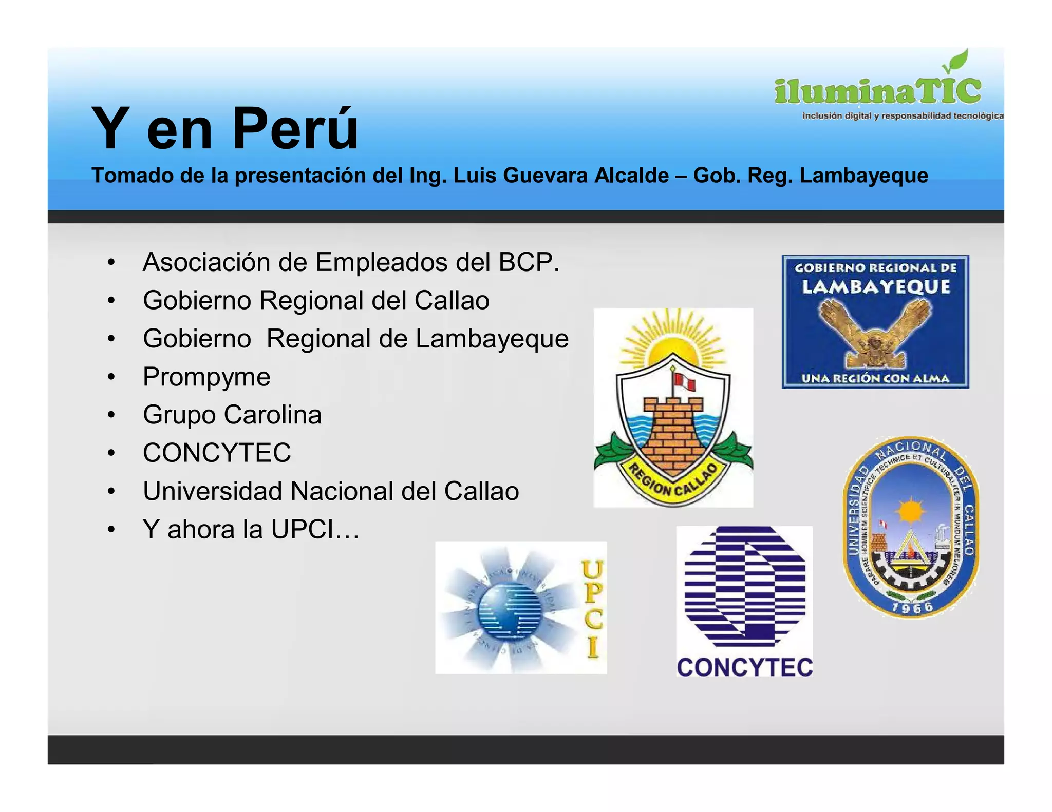 Y en Perú
Tomado de la presentación del Ing. Luis Guevara Alcalde – Gob. Reg. Lambayeque



 •   Asociación de Empleados del BCP.
 •   Gobierno Regional del Callao
 •   Gobierno Regional de Lambayeque
 •   Prompyme
 •   Grupo Carolina
 •   CONCYTEC
 •   Universidad Nacional del Callao
 •   Y ahora la UPCI…
 