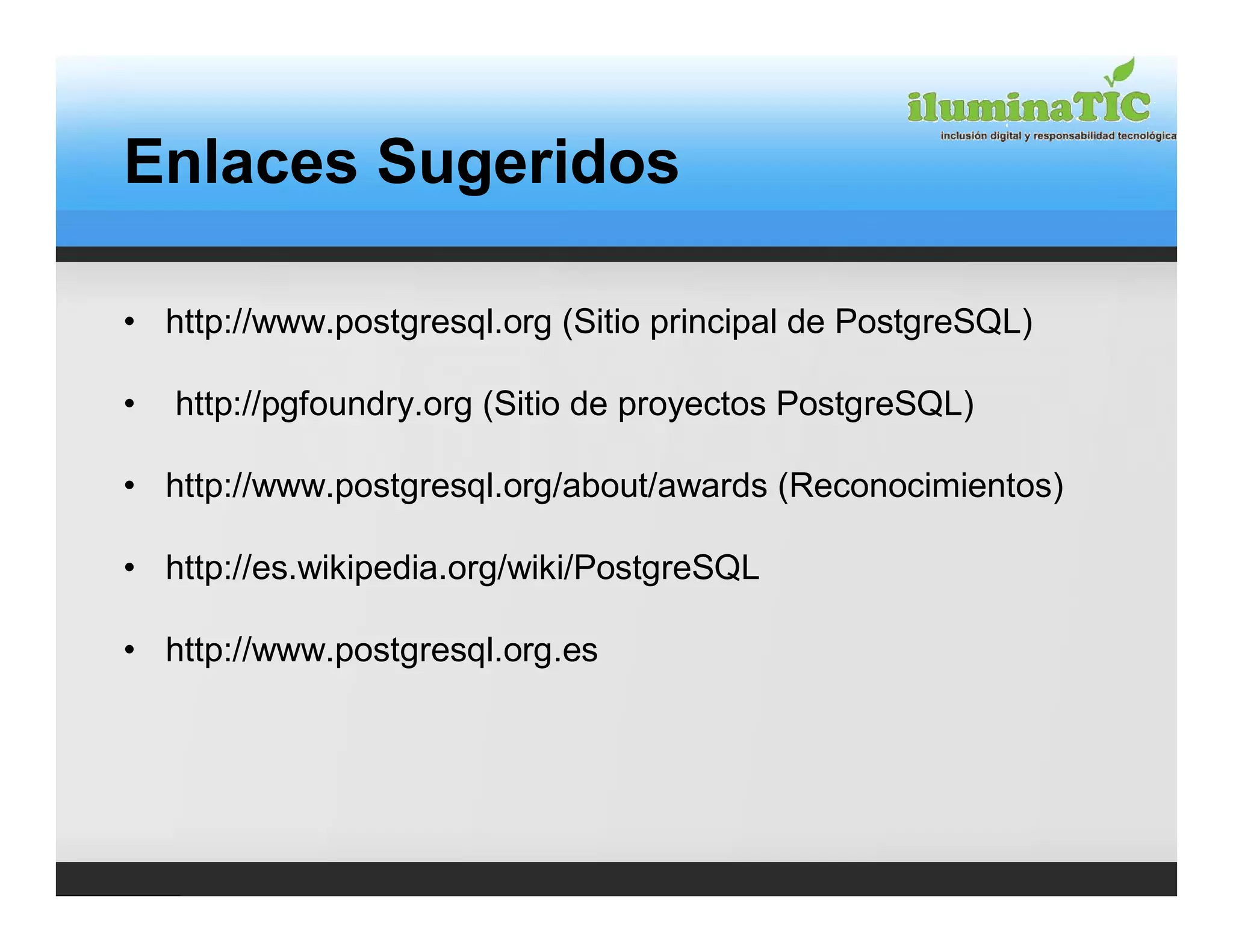 Enlaces Sugeridos

• http://www.postgresql.org (Sitio principal de PostgreSQL)

•   http://pgfoundry.org (Sitio de proyectos PostgreSQL)

• http://www.postgresql.org/about/awards (Reconocimientos)

• http://es.wikipedia.org/wiki/PostgreSQL

• http://www.postgresql.org.es
 