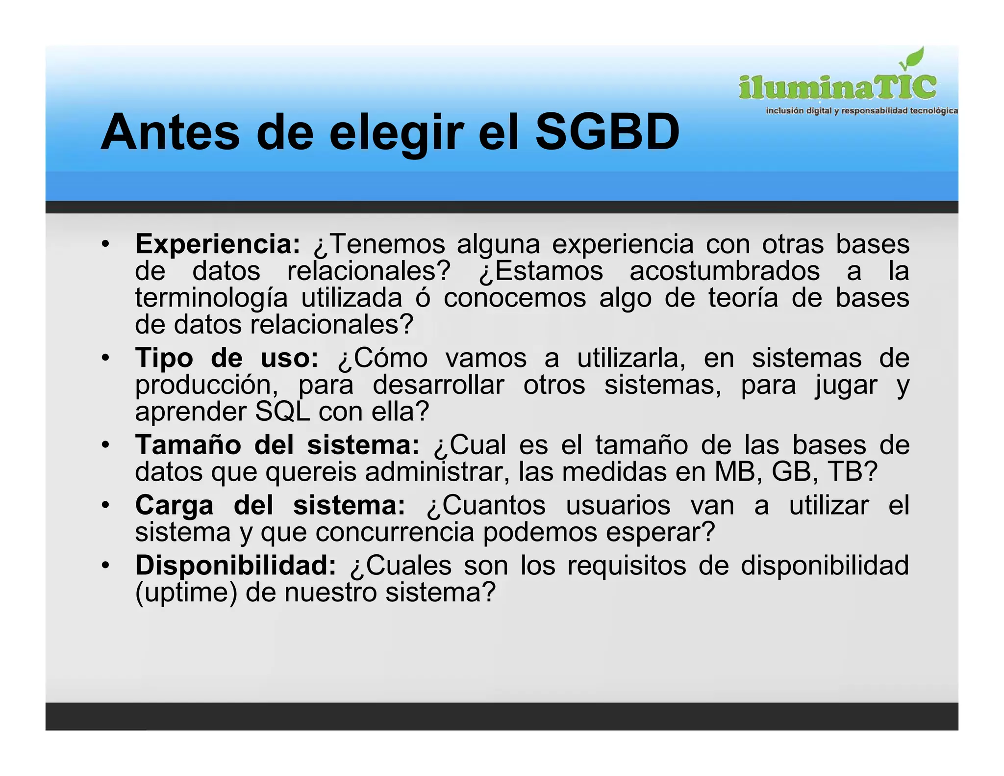 Antes de elegir el SGBD

• Experiencia: ¿Tenemos alguna experiencia con otras bases
  de datos relacionales? ¿Estamos acostumbrados a la
  terminología utilizada ó conocemos algo de teoría de bases
  de datos relacionales?
• Tipo de uso: ¿Cómo vamos a utilizarla, en sistemas de
  producción, para desarrollar otros sistemas, para jugar y
  aprender SQL con ella?
• Tamaño del sistema: ¿Cual es el tamaño de las bases de
  datos que quereis administrar, las medidas en MB, GB, TB?
• Carga del sistema: ¿Cuantos usuarios van a utilizar el
  sistema y que concurrencia podemos esperar?
• Disponibilidad: ¿Cuales son los requisitos de disponibilidad
  (uptime) de nuestro sistema?
 