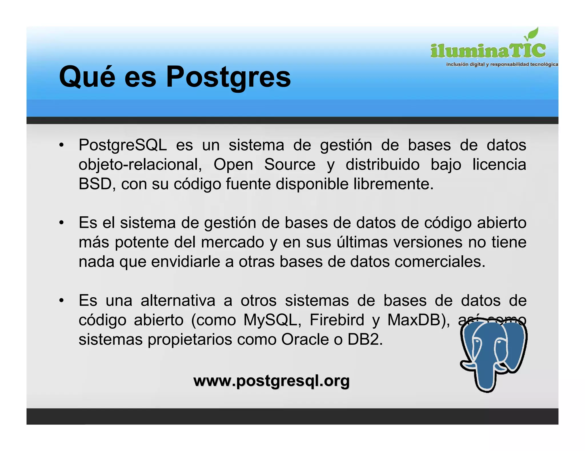 Qué es Postgres

• PostgreSQL es un sistema de gestión de bases de datos
  objeto-relacional, Open Source y distribuido bajo licencia
  BSD, con su código fuente disponible libremente.

• Es el sistema de gestión de bases de datos de código abierto
  más potente del mercado y en sus últimas versiones no tiene
  nada que envidiarle a otras bases de datos comerciales.

• Es una alternativa a otros sistemas de bases de datos de
  código abierto (como MySQL, Firebird y MaxDB), así como
  sistemas propietarios como Oracle o DB2.

                 www.postgresql.org
 