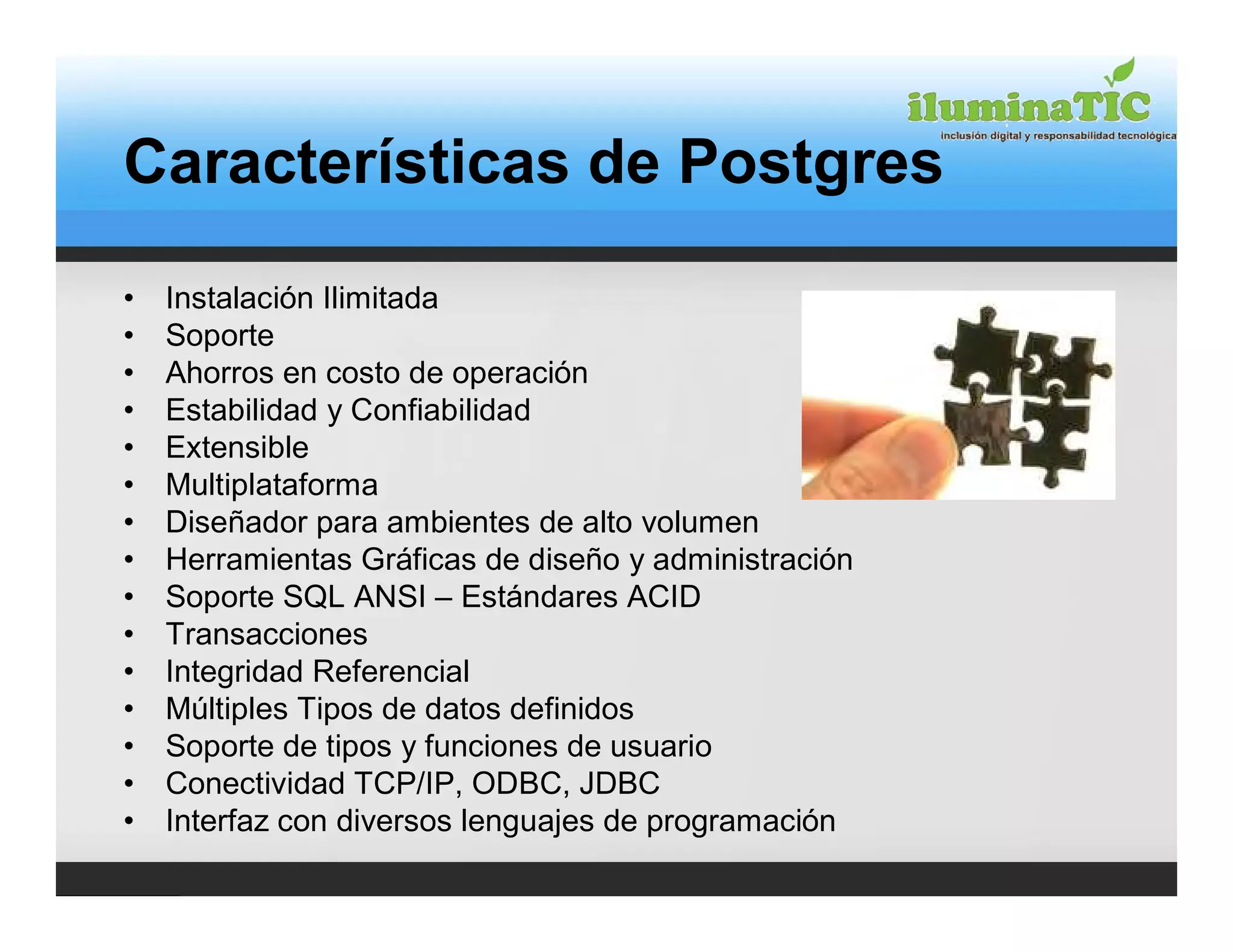 Características de Postgres

•   Instalación Ilimitada
•   Soporte
•   Ahorros en costo de operación
•   Estabilidad y Confiabilidad
•   Extensible
•   Multiplataforma
•   Diseñador para ambientes de alto volumen
•   Herramientas Gráficas de diseño y administración
•   Soporte SQL ANSI – Estándares ACID
•   Transacciones
•   Integridad Referencial
•   Múltiples Tipos de datos definidos
•   Soporte de tipos y funciones de usuario
•   Conectividad TCP/IP, ODBC, JDBC
•   Interfaz con diversos lenguajes de programación
 