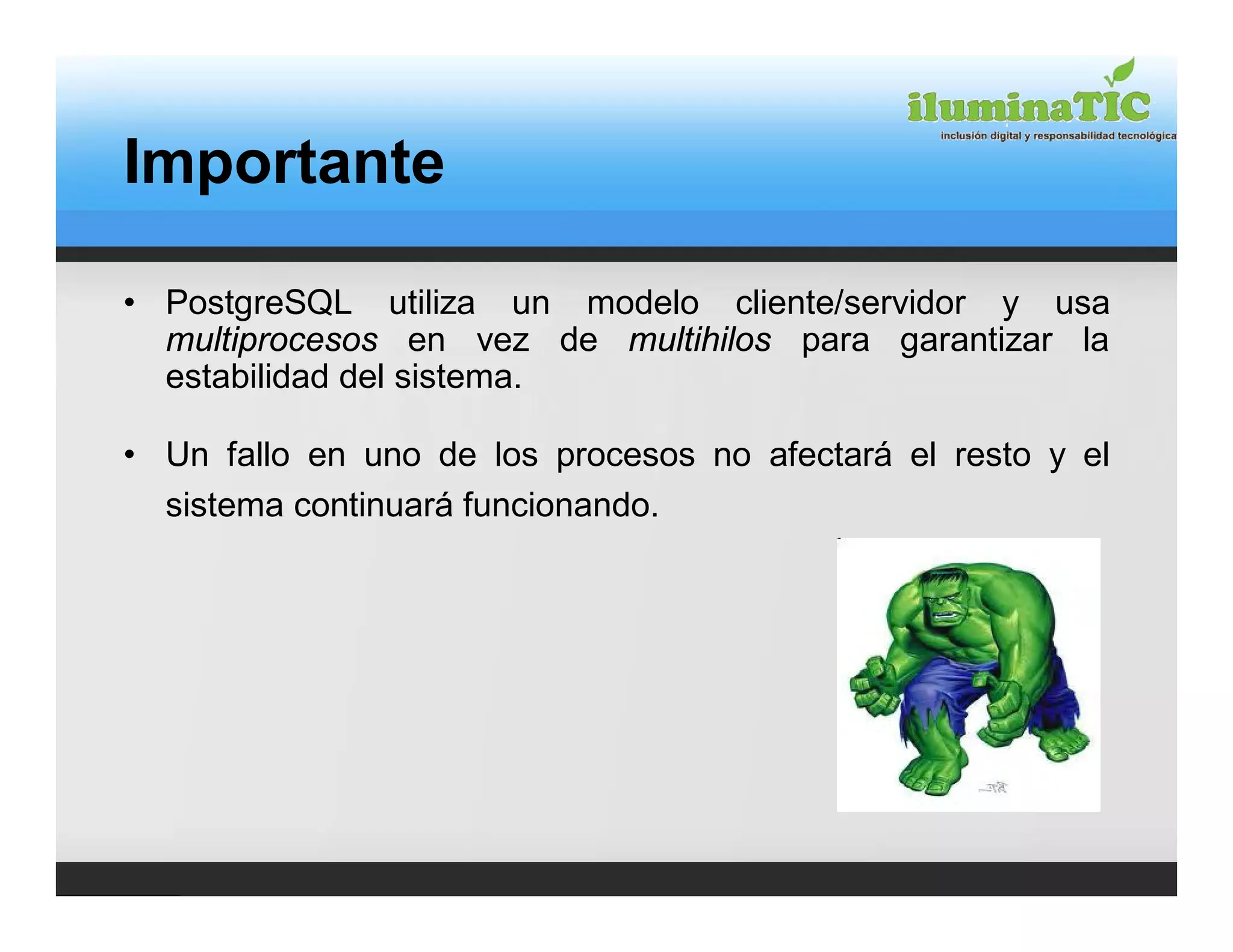 Importante

• PostgreSQL utiliza un modelo cliente/servidor y usa
  multiprocesos en vez de multihilos para garantizar la
  estabilidad del sistema.

• Un fallo en uno de los procesos no afectará el resto y el
  sistema continuará funcionando.
 