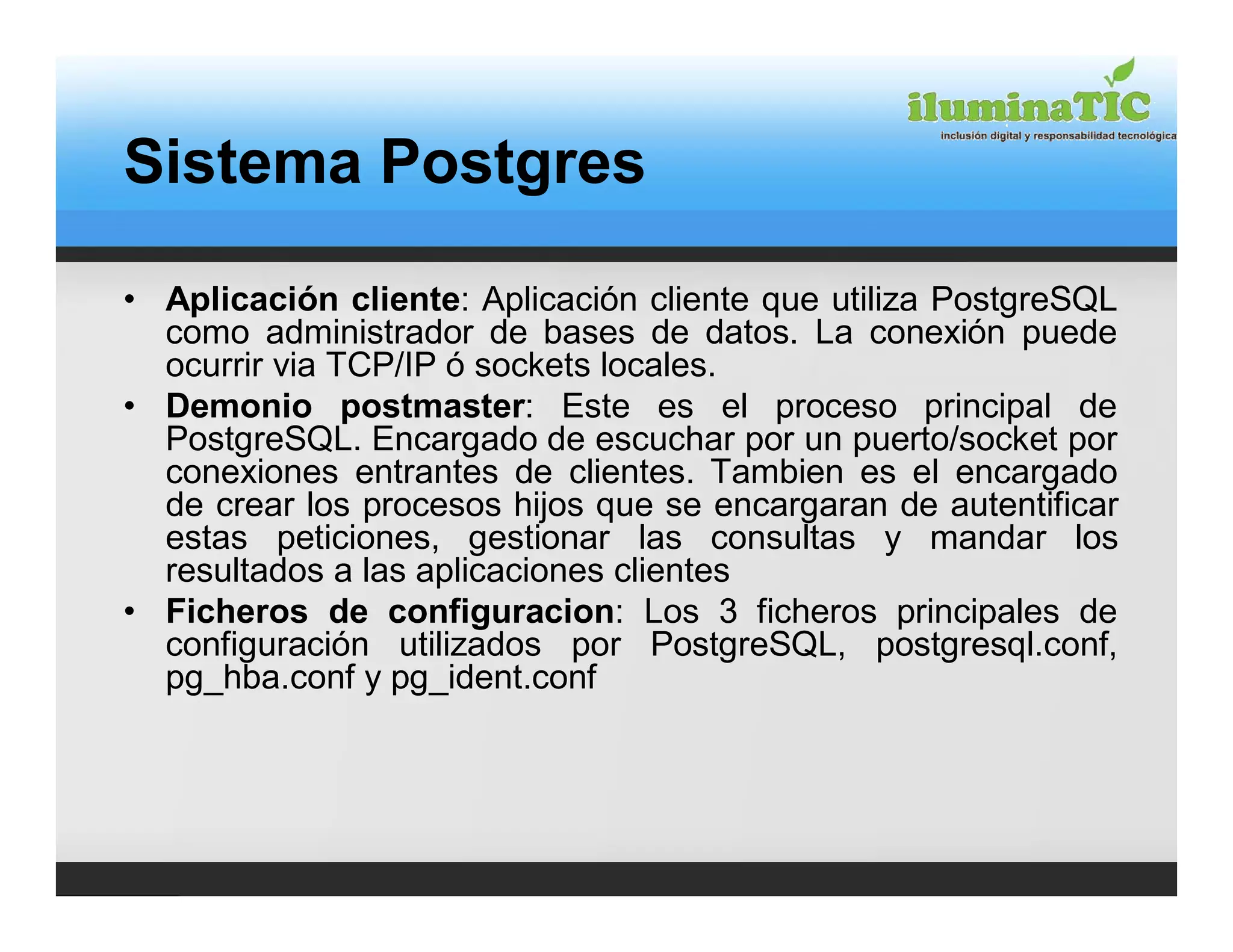 Sistema Postgres

• Aplicación cliente: Aplicación cliente que utiliza PostgreSQL
  como administrador de bases de datos. La conexión puede
  ocurrir via TCP/IP ó sockets locales.
• Demonio postmaster: Este es el proceso principal de
  PostgreSQL. Encargado de escuchar por un puerto/socket por
  conexiones entrantes de clientes. Tambien es el encargado
  de crear los procesos hijos que se encargaran de autentificar
  estas peticiones, gestionar las consultas y mandar los
  resultados a las aplicaciones clientes
• Ficheros de configuracion: Los 3 ficheros principales de
  configuración utilizados por PostgreSQL, postgresql.conf,
  pg_hba.conf y pg_ident.conf
 