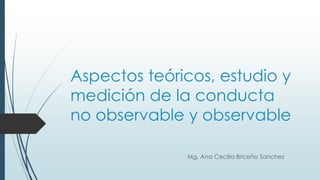 Aspectos teóricos, estudio y
medición de la conducta
no observable y observable
Mg. Ana Cecilia Briceño Sanchez
 
