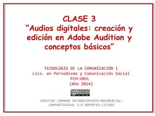 CLASE 3 
“Audios digitales: creación y 
edición en Adobe Audition y 
conceptos básicos” 
TECNOLOGÍA DE LA COMUNICACIÓN I 
Lics. en Periodismo y Comunicación Social 
FCH-UNSL 
(Año 2014) 
CREATIVE COMMONS RECONOCIMIENTO-NOCOMERCIAL-COMPARTIRIGUAL 
3.0 UNPORTED LICENSE 
 