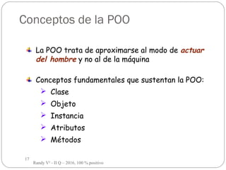 17
Conceptos de la POO
La POO trata de aproximarse al modo de actuar
del hombre y no al de la máquina
Conceptos fundamentales que sustentan la POO:
 Clase
 Objeto
 Instancia
 Atributos
 Métodos
Randy V² - II Q – 2016, 100 % positivo
 