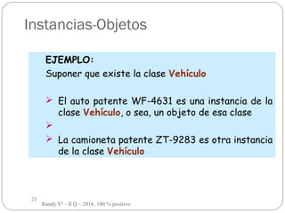 21
Instancias-Objetos
EJEMPLO:
Suponer que existe la clase Vehículo
 El auto patente WF-4631 es una instancia de la
clase Vehículo, o sea, un objeto de esa clase

 La camioneta patente ZT-9283 es otra instancia
de la clase Vehículo
Randy V² - II Q – 2016, 100 % positivo
 