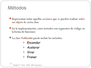 23
Métodos
Representan todas aquellas acciones que se pueden realizar sobre
un objeto de cierta clase
En la implementación, estos métodos son segmentos de código en
la forma de funciones
La clase Vehículo puede incluir los métodos:
 Encender
 Acelerar
 Virar
 Frenar
Randy V² - II Q – 2016, 100 % positivo
 