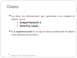 41
Clases
Las clases son abstracciones que representan a un conjunto de
objetos con un:
 Comportamiento e
 Interfaz común
Es la implementación de un tipo de dato (considerando los objetos
como instancias de las clases)
Randy V² - II Q – 2016, 100 % positivo
 