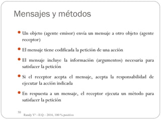 50
Mensajes y métodos
Un objeto (agente emisor) envía un mensaje a otro objeto (agente
receptor)
El mensaje tiene codificada la petición de una acción
El mensaje incluye la información (argumentos) necesaria para
satisfacer la petición
Si el receptor acepta el mensaje, acepta la responsabilidad de
ejecutar la acción indicada
En respuesta a un mensaje, el receptor ejecuta un método para
satisfacer la petición
Randy V² - II Q – 2016, 100 % positivo
 