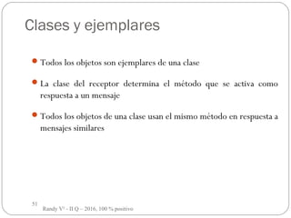 51
Clases y ejemplares
Todos los objetos son ejemplares de una clase
La clase del receptor determina el método que se activa como
respuesta a un mensaje
Todos los objetos de una clase usan el mismo método en respuesta a
mensajes similares
Randy V² - II Q – 2016, 100 % positivo
 