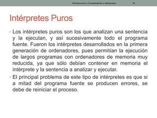 Introducción a Compiladores e Interpretes

10

Intérpretes Puros
• Los intérpretes puros son los que analizan una sentencia

y la ejecutan, y así sucesivamente todo el programa
fuente. Fueron los intérpretes desarrollados en la primera
generación de ordenadores, pues permitían la ejecución
de largos programas con ordenadores de memoria muy
reducida, ya que sólo debían contener en memoria el
intérprete y la sentencia a analizar y ejecutar.
• El principal problema de este tipo de intérpretes es que si
a mitad del programa fuente se producen errores, se
debe de reiniciar el proceso.

 