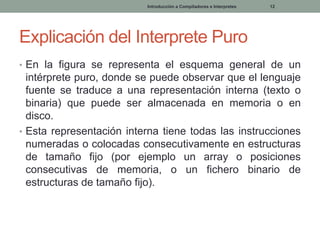 Introducción a Compiladores e Interpretes

12

Explicación del Interprete Puro
• En la figura se representa el esquema general de un

intérprete puro, donde se puede observar que el lenguaje
fuente se traduce a una representación interna (texto o
binaria) que puede ser almacenada en memoria o en
disco.
• Esta representación interna tiene todas las instrucciones
numeradas o colocadas consecutivamente en estructuras
de tamaño fijo (por ejemplo un array o posiciones
consecutivas de memoria, o un fichero binario de
estructuras de tamaño fijo).

 